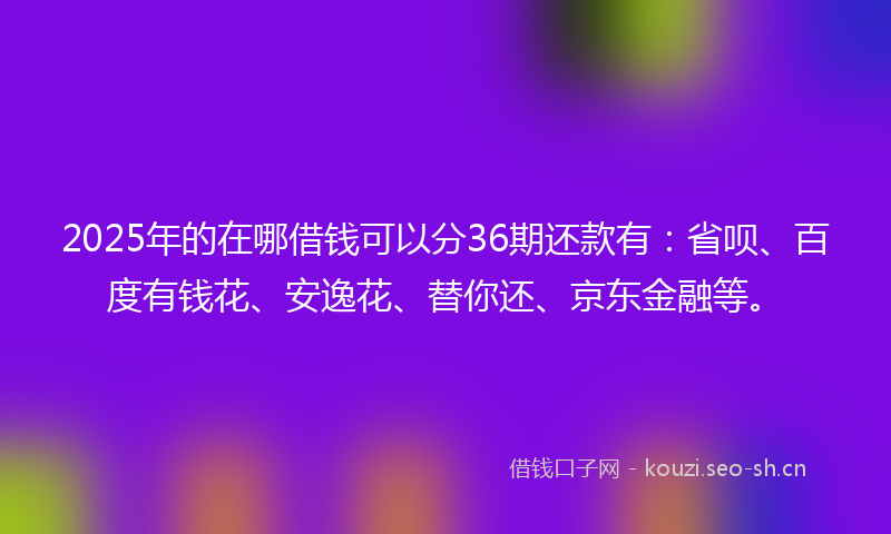 2025年的在哪借钱可以分36期还款有：省呗、百度有钱花、安逸花、替你还、京东金融等。