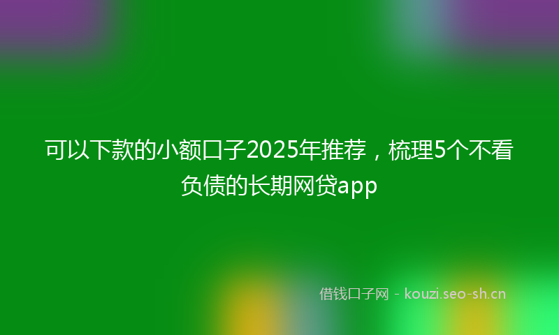 可以下款的小额口子2025年推荐,梳理5个不看负债的长期网贷app