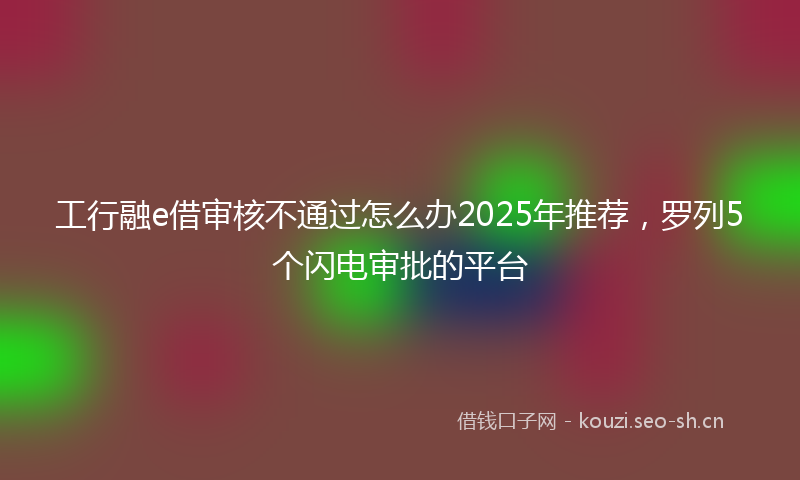 工行融e借审核不通过怎么办2025年推荐，罗列5个闪电审批的平台