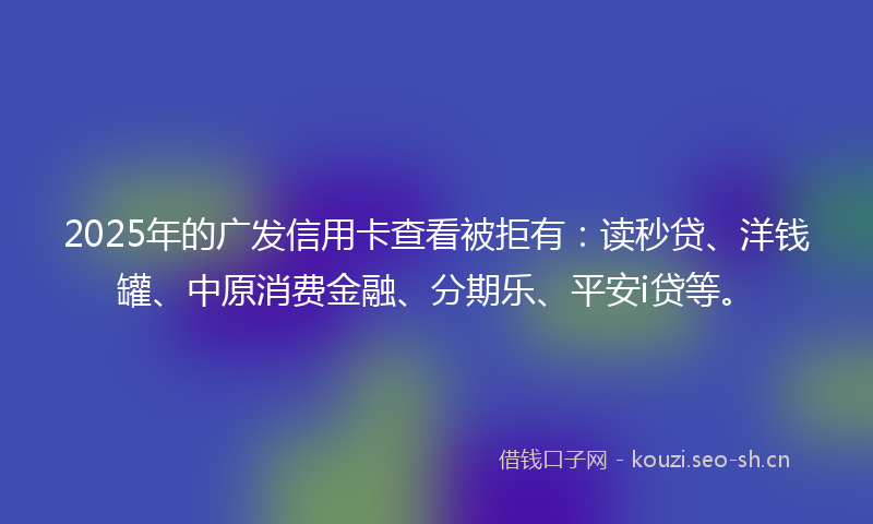 2025年的广发信用卡查看被拒有：读秒贷、洋钱罐、中原消费金融、分期乐、平安i贷等。