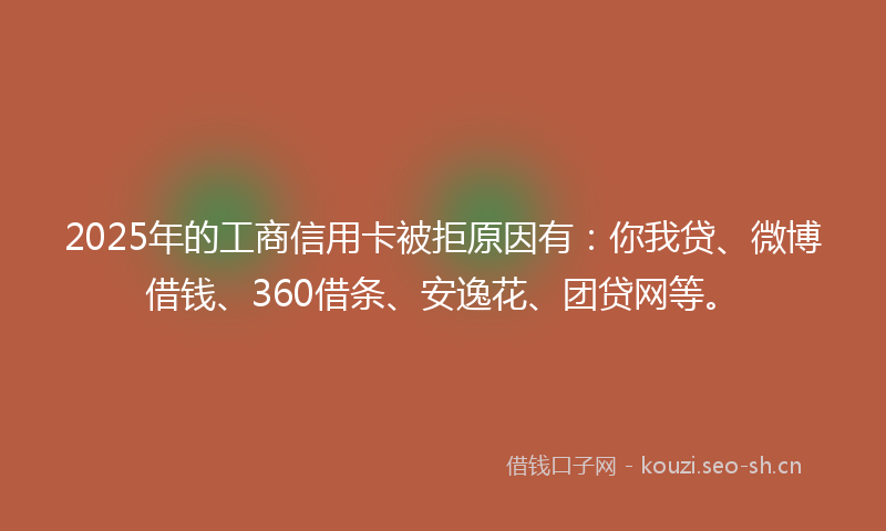2025年的工商信用卡被拒原因有：你我贷、微博借钱、360借条、安逸花、团贷网等。