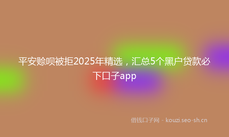 平安赊呗被拒2025年精选，汇总5个黑户贷款必下口子app