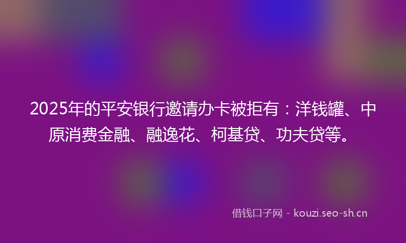 2025年的平安银行邀请办卡被拒有：洋钱罐、中原消费金融、融逸花、柯基贷、功夫贷等。