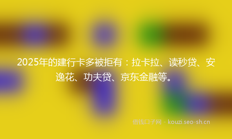 2025年的建行卡多被拒有：拉卡拉、读秒贷、安逸花、功夫贷、京东金融等。