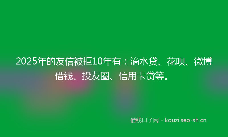 2025年的友信被拒10年有:滴水贷、花呗、微博借钱、投友圈、信用卡贷等。