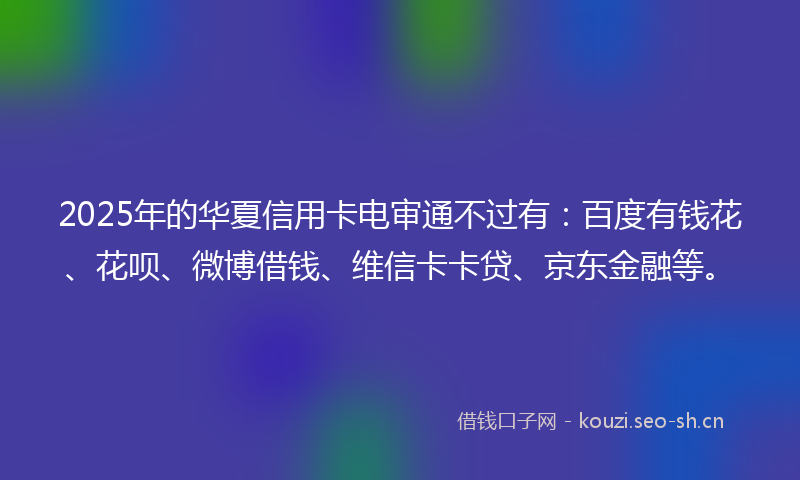 2025年的华夏信用卡电审通不过有:百度有钱花、花呗、微博借钱、维信卡卡贷、京东金融等。