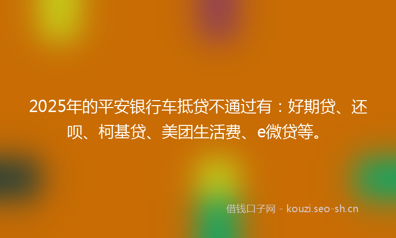 2025年的平安银行车抵贷不通过有：好期贷、还呗、柯基贷、美团生活费、e微贷等。