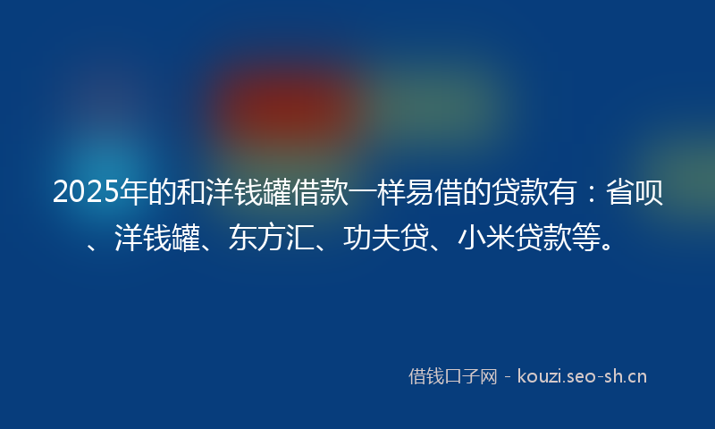 2025年的和洋钱罐借款一样易借的贷款有：省呗、洋钱罐、东方汇、功夫贷、小米贷款等。