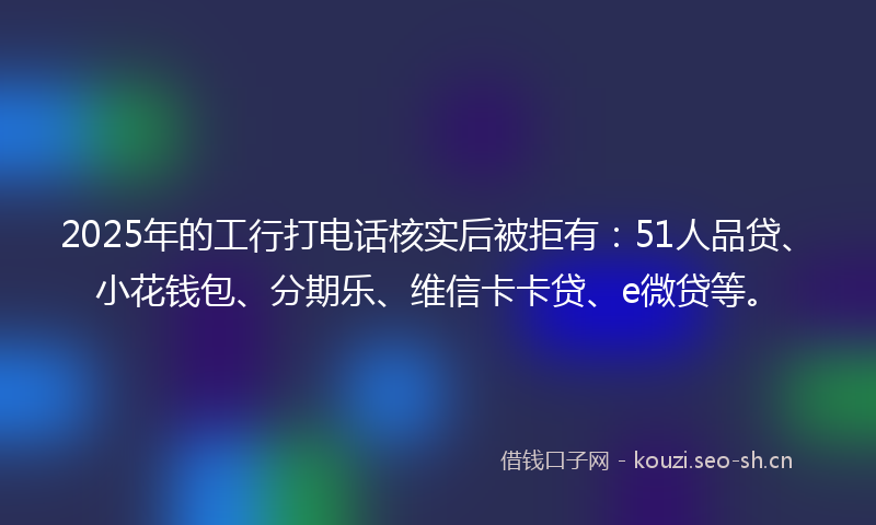 2025年的工行打电话核实后被拒有：51人品贷、小花钱包、分期乐、维信卡卡贷、e微贷等。