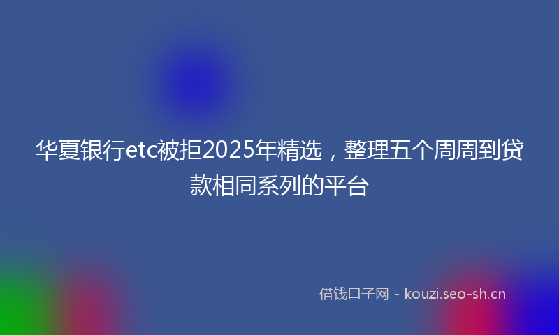 华夏银行etc被拒2025年精选,整理五个周周到贷款相同系列的平台