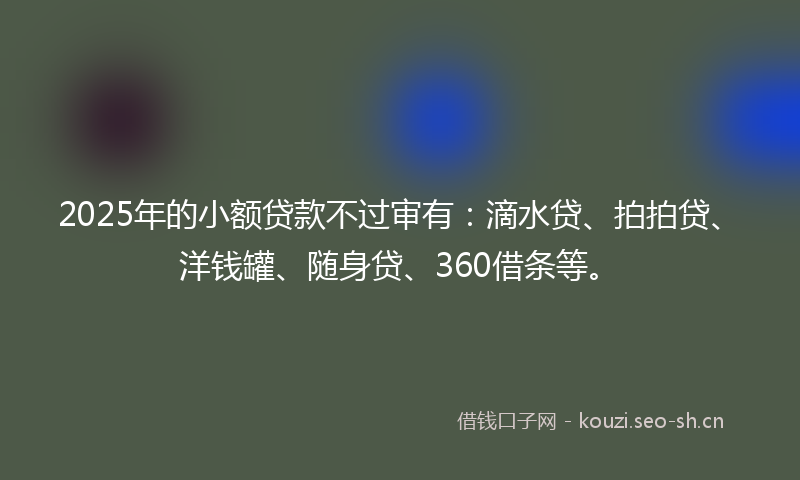 2025年的小额贷款不过审有：滴水贷、拍拍贷、洋钱罐、随身贷、360借条等。
