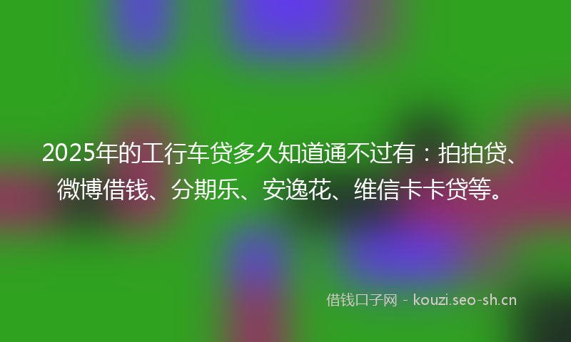 2025年的工行车贷多久知道通不过有：拍拍贷、微博借钱、分期乐、安逸花、维信卡卡贷等。