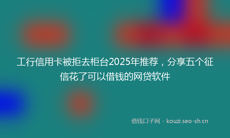 工行信用卡被拒去柜台2025年推荐，分享五个征信花了可以借钱的网贷软件
