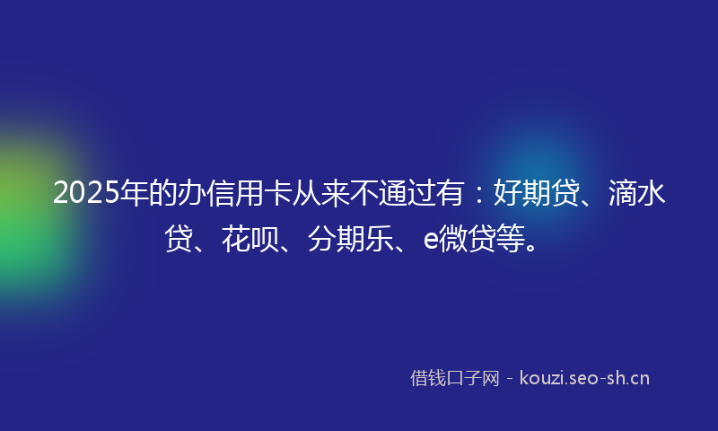 2025年的办信用卡从来不通过有：好期贷、滴水贷、花呗、分期乐、e微贷等。