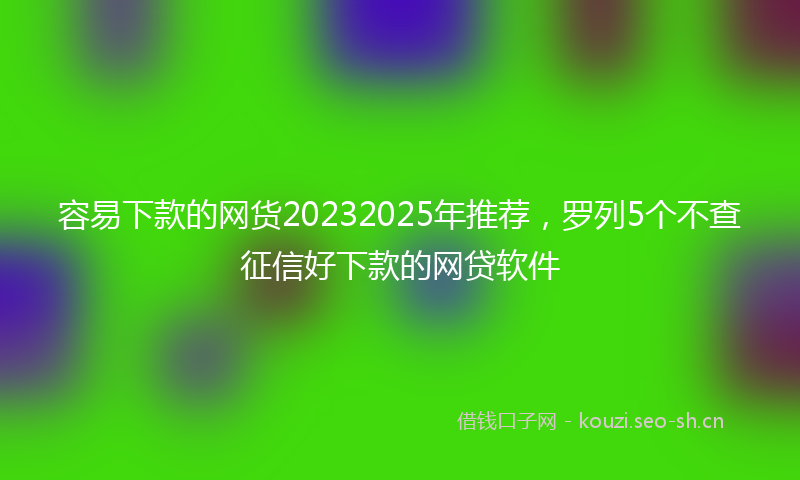 容易下款的网货20232025年推荐，罗列5个不查征信好下款的网贷软件