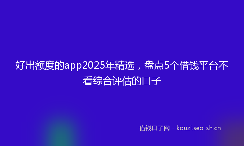 好出额度的app2025年精选，盘点5个借钱平台不看综合评估的口子