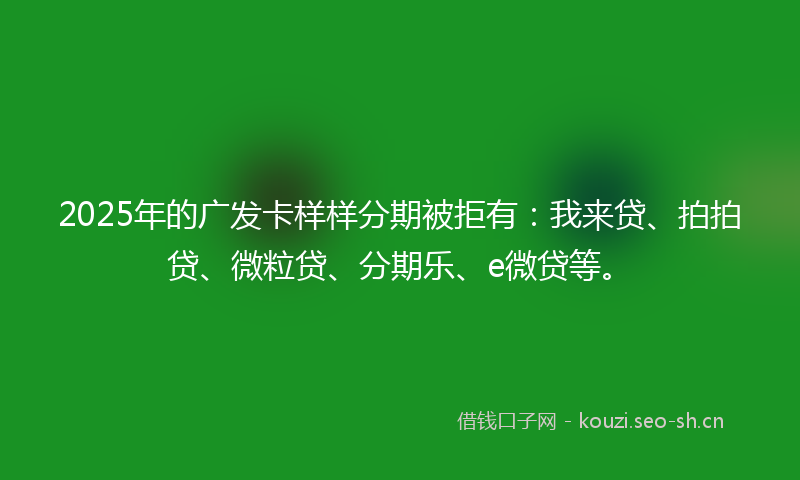 2025年的广发卡样样分期被拒有：我来贷、拍拍贷、微粒贷、分期乐、e微贷等。