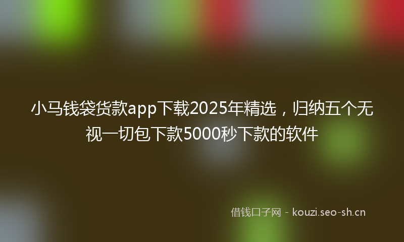 小马钱袋货款app下载2025年精选，归纳五个无视一切包下款5000秒下款的软件