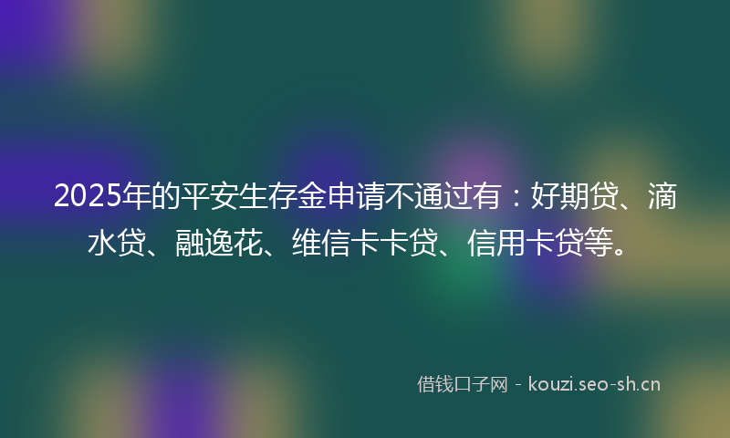 2025年的平安生存金申请不通过有：好期贷、滴水贷、融逸花、维信卡卡贷、信用卡贷等。