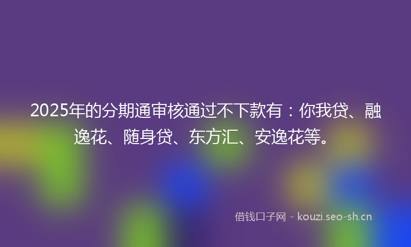 2025年的分期通审核通过不下款有：你我贷、融逸花、随身贷、东方汇、安逸花等。