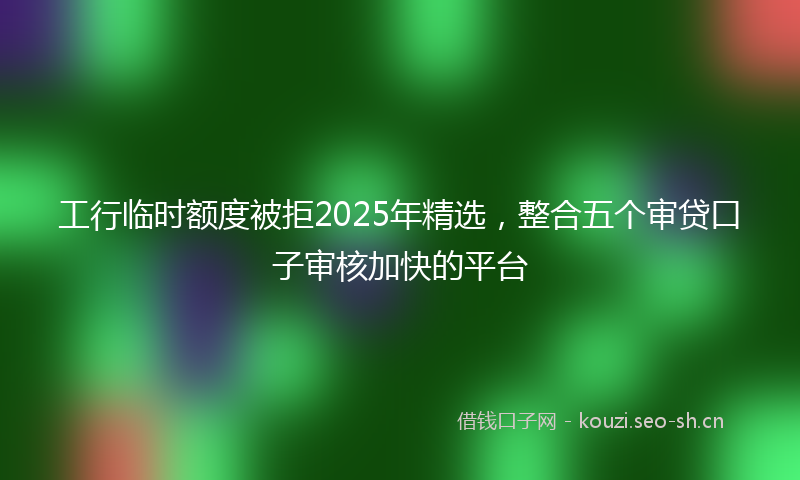 工行临时额度被拒2025年精选，整合五个审贷口子审核加快的平台
