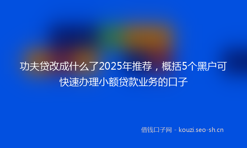 功夫贷改成什么了2025年推荐，概括5个黑户可快速办理小额贷款业务的口子