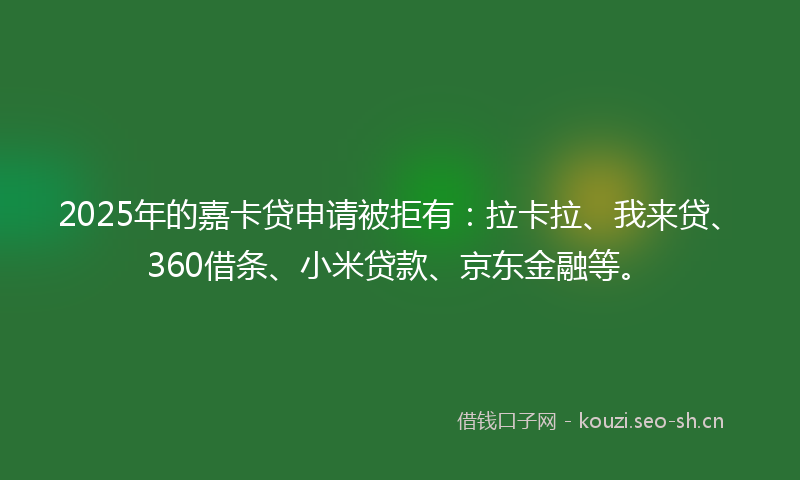 2025年的嘉卡贷申请被拒有：拉卡拉、我来贷、360借条、小米贷款、京东金融等。