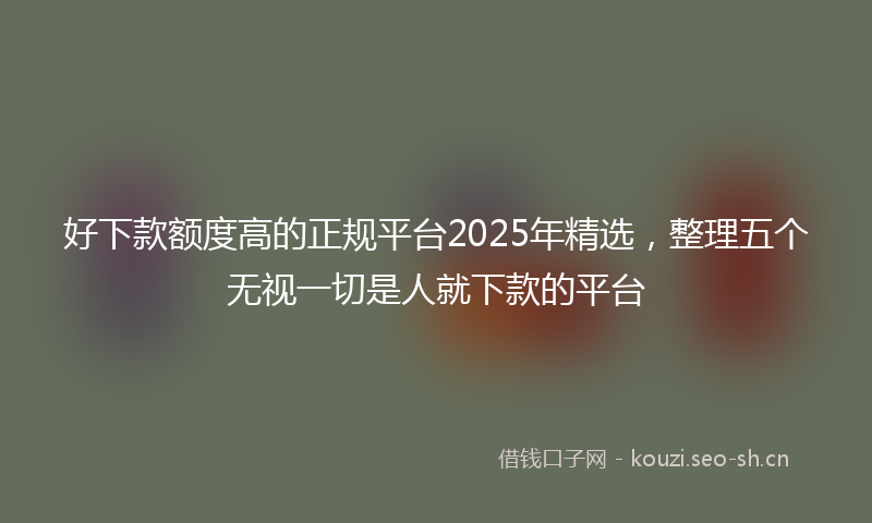 好下款额度高的正规平台2025年精选，整理五个无视一切是人就下款的平台