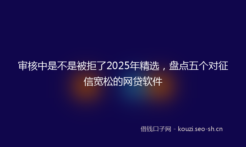 审核中是不是被拒了2025年精选,盘点五个对征信宽松的网贷软件