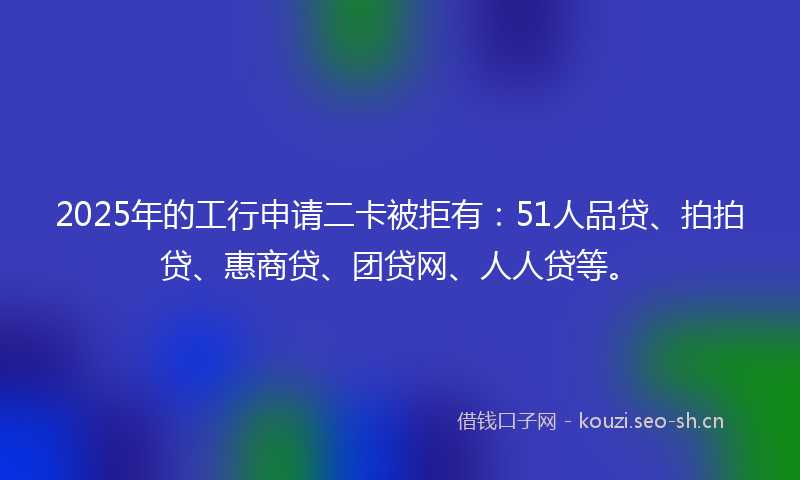 2025年的工行申请二卡被拒有:51人品贷、拍拍贷、惠商贷、团贷网、人人贷等。