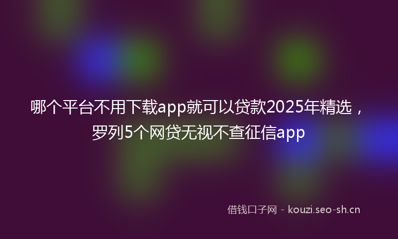 哪个平台不用下载app就可以贷款2025年精选，罗列5个网贷无视不查征信app