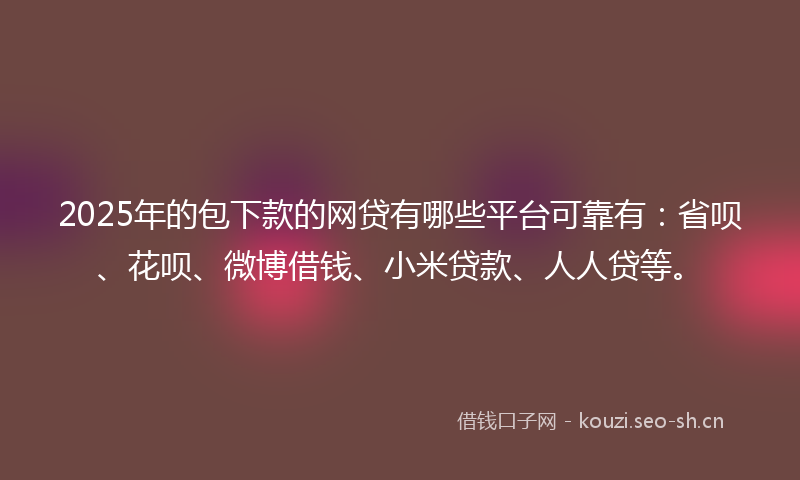 2025年的包下款的网贷有哪些平台可靠有：省呗、花呗、微博借钱、小米贷款、人人贷等。
