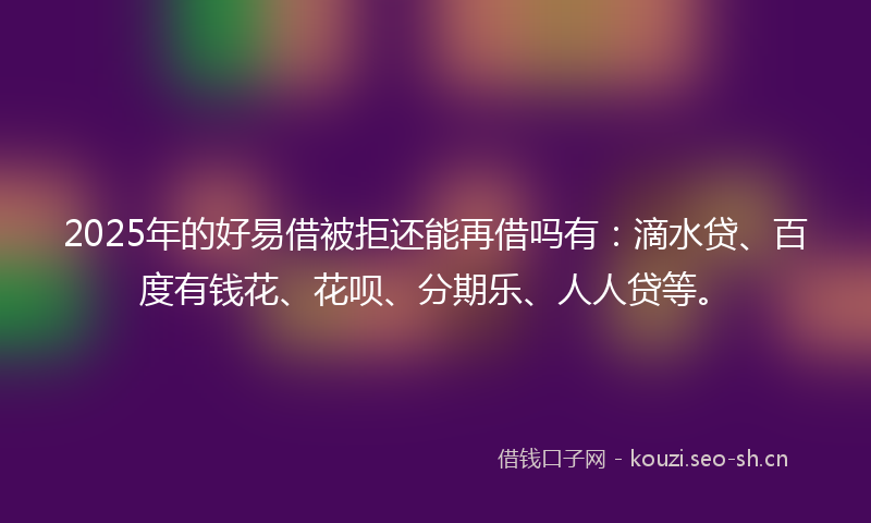 2025年的好易借被拒还能再借吗有：滴水贷、百度有钱花、花呗、分期乐、人人贷等。