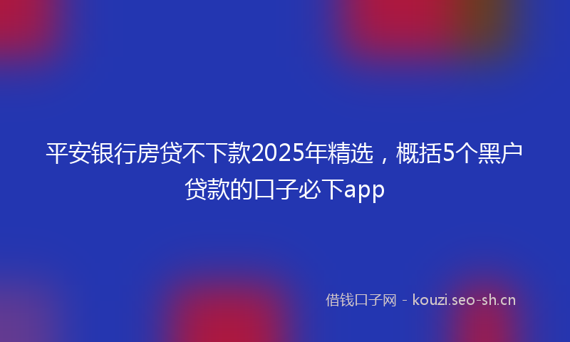 平安银行房贷不下款2025年精选，概括5个黑户贷款的口子必下app