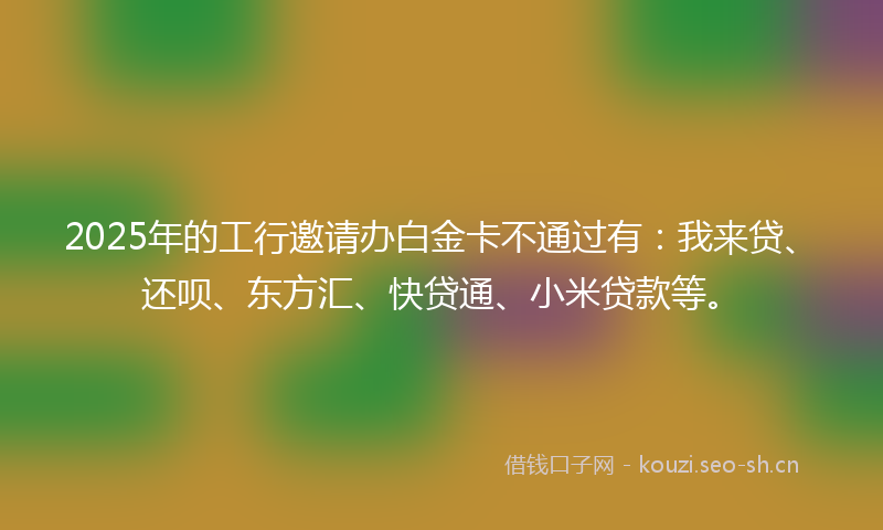 2025年的工行邀请办白金卡不通过有:我来贷、还呗、东方汇、快贷通、小米贷款等。