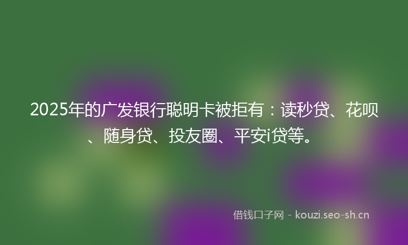 2025年的广发银行聪明卡被拒有：读秒贷、花呗、随身贷、投友圈、平安i贷等。