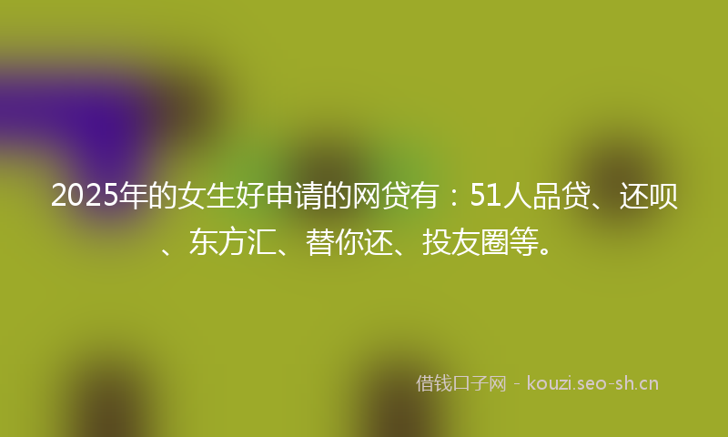 2025年的女生好申请的网贷有：51人品贷、还呗、东方汇、替你还、投友圈等。