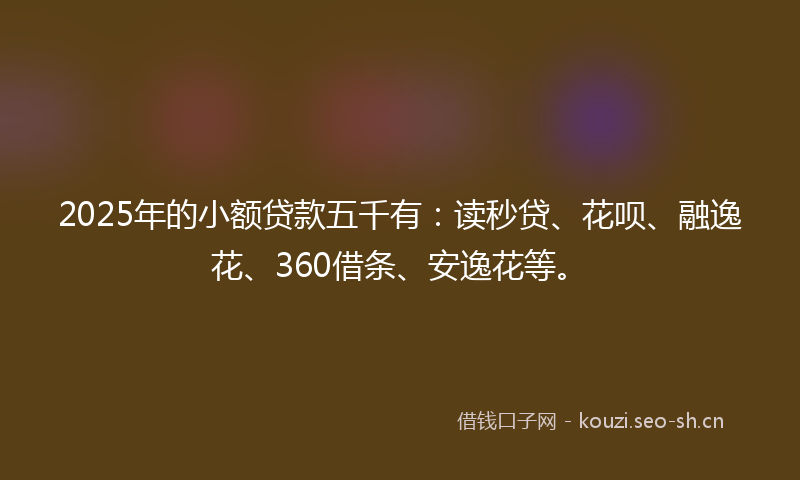2025年的小额贷款五千有：读秒贷、花呗、融逸花、360借条、安逸花等。