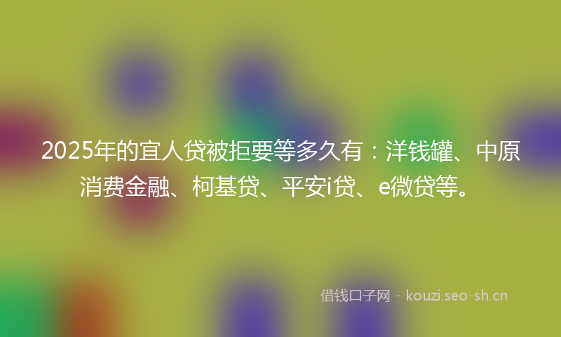 2025年的宜人贷被拒要等多久有：洋钱罐、中原消费金融、柯基贷、平安i贷、e微贷等。