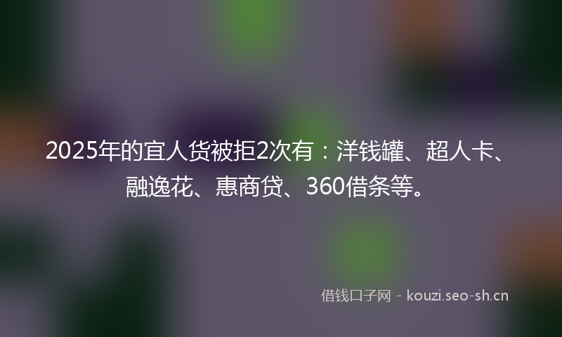 2025年的宜人货被拒2次有：洋钱罐、超人卡、融逸花、惠商贷、360借条等。
