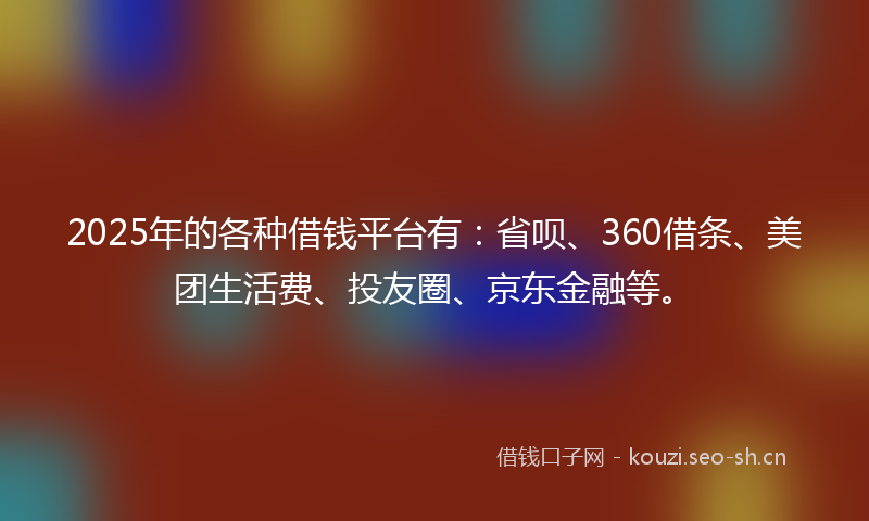2025年的各种借钱平台有：省呗、360借条、美团生活费、投友圈、京东金融等。