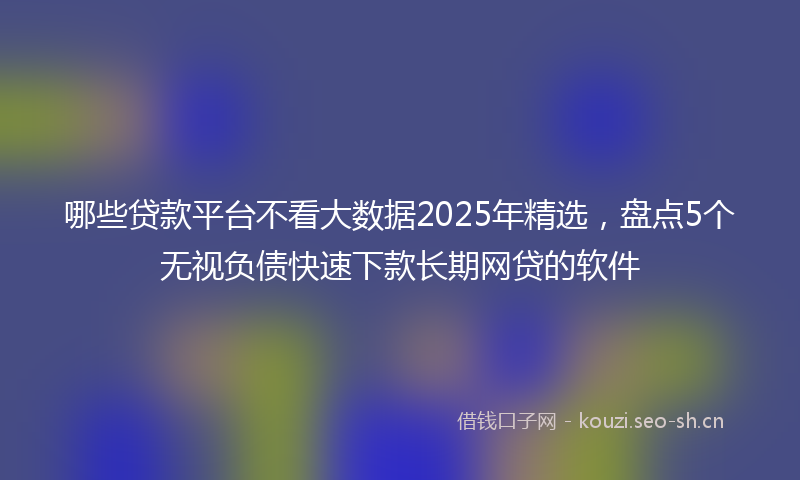 哪些贷款平台不看大数据2025年精选，盘点5个无视负债快速下款长期网贷的软件