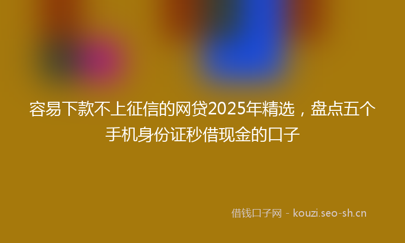 容易下款不上征信的网贷2025年精选，盘点五个手机身份证秒借现金的口子