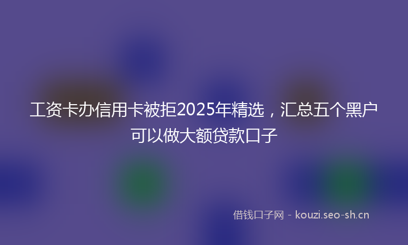 工资卡办信用卡被拒2025年精选，汇总五个黑户可以做大额贷款口子