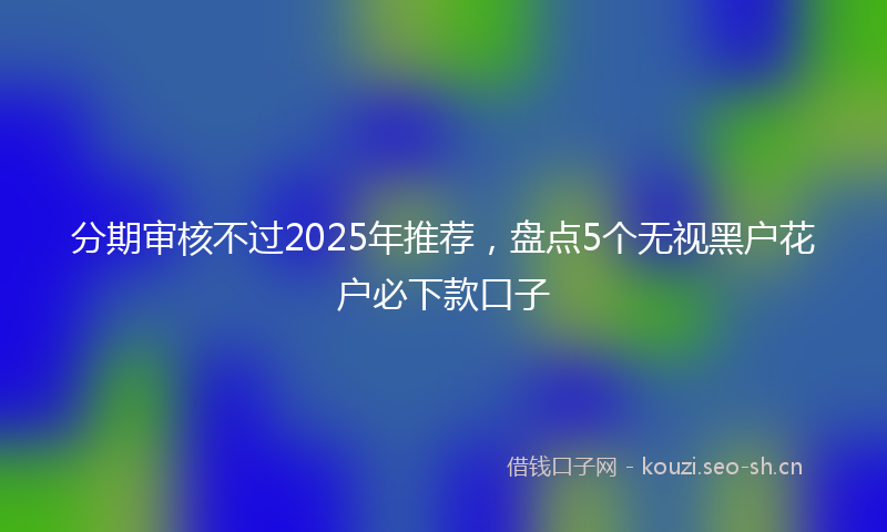 分期审核不过2025年推荐，盘点5个无视黑户花户必下款口子