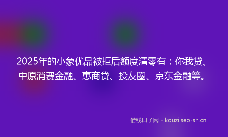 2025年的小象优品被拒后额度清零有：你我贷、中原消费金融、惠商贷、投友圈、京东金融等。