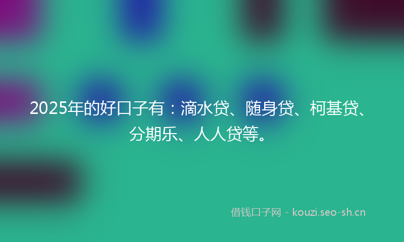 2025年的好口子有：滴水贷、随身贷、柯基贷、分期乐、人人贷等。