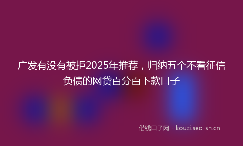 广发有没有被拒2025年推荐，归纳五个不看征信负债的网贷百分百下款口子