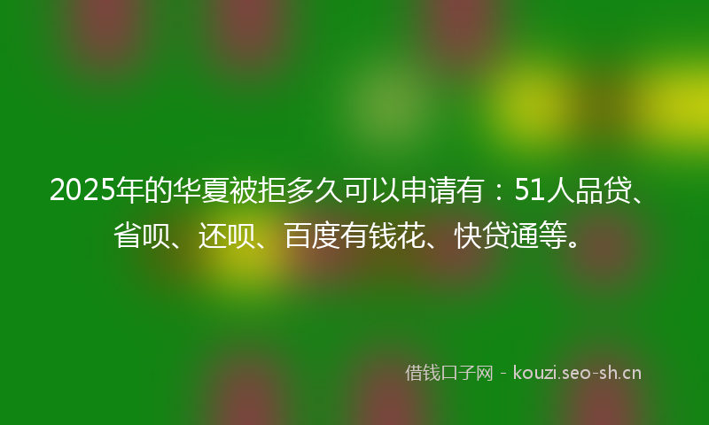 2025年的华夏被拒多久可以申请有：51人品贷、省呗、还呗、百度有钱花、快贷通等。