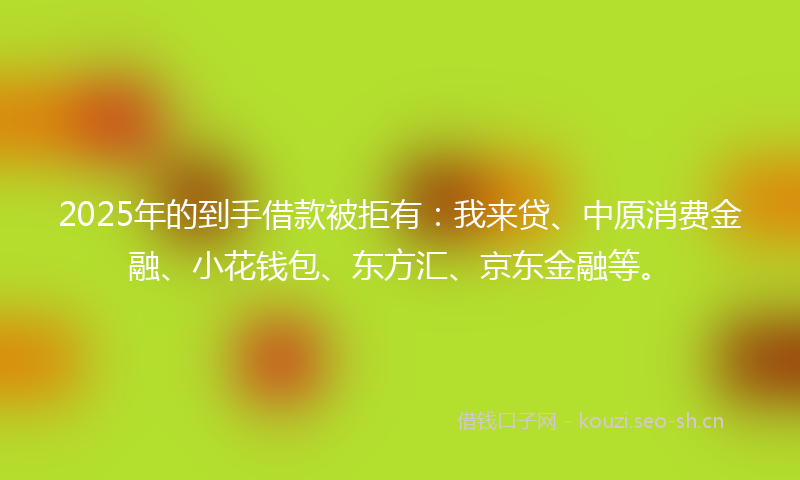 2025年的到手借款被拒有：我来贷、中原消费金融、小花钱包、东方汇、京东金融等。